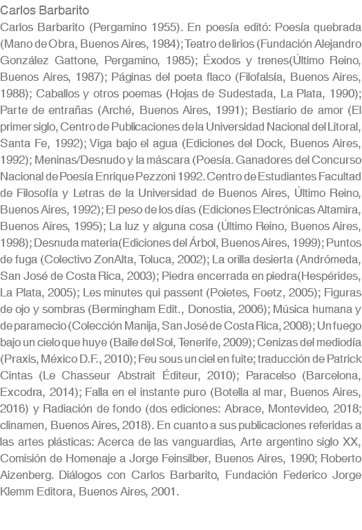 Carlos Barbarito Carlos Barbarito (Pergamino 1955). En poesía editó: Poesía quebrada (Mano de Obra, Buenos Aires, 1984); Teatro de lirios (Fundación Alejandro González Gattone, Pergamino, 1985); Éxodos y trenes(Último Reino, Buenos Aires, 1987); Páginas del poeta flaco (Filofalsía, Buenos Aires, 1988); Caballos y otros poemas (Hojas de Sudestada, La Plata, 1990); Parte de entrañas (Arché, Buenos Aires, 1991); Bestiario de amor (El primer siglo, Centro de Publicaciones de la Universidad Nacional del Litoral, Santa Fe, 1992); Viga bajo el agua (Ediciones del Dock, Buenos Aires, 1992); Meninas/Desnudo y la máscara (Poesía. Ganadores del Concurso Nacional de Poesía Enrique Pezzoni 1992. Centro de Estudiantes Facultad de Filosofía y Letras de la Universidad de Buenos Aires, Último Reino, Buenos Aires, 1992); El peso de los días (Ediciones Electrónicas Altamira, Buenos Aires, 1995); La luz y alguna cosa (Último Reino, Buenos Aires, 1998); Desnuda materia(Ediciones del Árbol, Buenos Aires, 1999); Puntos de fuga (Colectivo ZonAlta, Toluca, 2002); La orilla desierta (Andrómeda, San José de Costa Rica, 2003); Piedra encerrada en piedra(Hespérides, La Plata, 2005); Les minutes qui passent (Poietes, Foetz, 2005); Figuras de ojo y sombras (Bermingham Edit., Donostia, 2006); Música humana y de paramecio (Colección Manija, San José de Costa Rica, 2008); Un fuego bajo un cielo que huye (Baile del Sol, Tenerife, 2009); Cenizas del mediodía (Praxis, México D.F., 2010); Feu sous un ciel en fuite; traducción de Patrick Cintas (Le Chasseur Abstrait Éditeur, 2010); Paracelso (Barcelona, Excodra, 2014); Falla en el instante puro (Botella al mar, Buenos Aires, 2016) y Radiación de fondo (dos ediciones: Abrace, Montevideo, 2018; clinamen, Buenos Aires, 2018). En cuanto a sus publicaciones referidas a las artes plásticas: Acerca de las vanguardias, Arte argentino siglo XX, Comisión de Homenaje a Jorge Feinsilber, Buenos Aires, 1990; Roberto Aizenberg. Diálogos con Carlos Barbarito, Fundación Federico Jorge Klemm Editora, Buenos Aires, 2001.