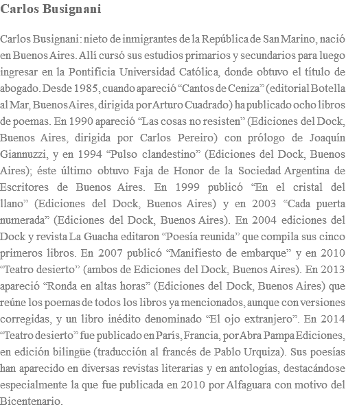 Carlos Busignani Carlos Busignani: nieto de inmigrantes de la República de San Marino, nació en Buenos Aires. Allí cursó sus estudios primarios y secundarios para luego ingresar en la Pontificia Universidad Católica, donde obtuvo el título de abogado. Desde 1985, cuando apareció “Cantos de Ceniza” (editorial Botella al Mar, Buenos Aires, dirigida por Arturo Cuadrado) ha publicado ocho libros de poemas. En 1990 apareció “Las cosas no resisten” (Ediciones del Dock, Buenos Aires, dirigida por Carlos Pereiro) con prólogo de Joaquín Giannuzzi, y en 1994 “Pulso clandestino” (Ediciones del Dock, Buenos Aires); éste último obtuvo Faja de Honor de la Sociedad Argentina de Escritores de Buenos Aires. En 1999 publicó “En el cristal del llano” (Ediciones del Dock, Buenos Aires) y en 2003 “Cada puerta numerada” (Ediciones del Dock, Buenos Aires). En 2004 ediciones del Dock y revista La Guacha editaron “Poesía reunida” que compila sus cinco primeros libros. En 2007 publicó “Manifiesto de embarque” y en 2010 “Teatro desierto” (ambos de Ediciones del Dock, Buenos Aires). En 2013 apareció “Ronda en altas horas” (Ediciones del Dock, Buenos Aires) que reúne los poemas de todos los libros ya mencionados, aunque con versiones corregidas, y un libro inédito denominado “El ojo extranjero”. En 2014 “Teatro desierto” fue publicado en París, Francia, por Abra Pampa Ediciones, en edición bilingüe (traducción al francés de Pablo Urquiza). Sus poesías han aparecido en diversas revistas literarias y en antologías, destacándose especialmente la que fue publicada en 2010 por Alfaguara con motivo del Bicentenario.
