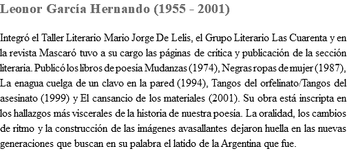 Leonor GarcÃ­a Hernando (1955 - 2001) IntegrÃ³ el Taller Literario Mario Jorge De Lelis, el Grupo Literario Las Cuarenta y en la revista MascarÃ³ tuvo a su cargo las pÃ¡ginas de crÃ­tica y publicaciÃ³n de la secciÃ³n literaria. PublicÃ³ los libros de poesÃ­a Mudanzas (1974), Negras ropas de mujer (1987), La enagua cuelga de un clavo en la pared (1994), Tangos del orfelinato/Tangos del asesinato (1999) y El cansancio de los materiales (2001). Su obra estÃ¡ inscripta en los hallazgos mÃ¡s viscerales de la historia de nuestra poesÃ­a. La oralidad, los cambios de ritmo y la construcciÃ³n de las imÃ¡genes avasallantes dejaron huella en las nuevas generaciones que buscan en su palabra el latido de la Argentina que fue.