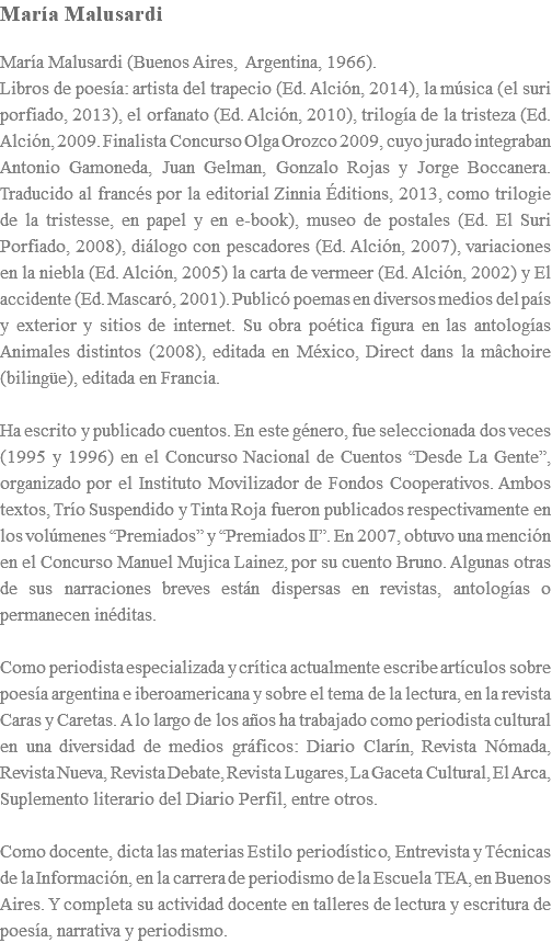 MarÃ­a Malusardi MarÃ­a Malusardi (Buenos Aires, Argentina, 1966). Libros de poesÃ­a: artista del trapecio (Ed. AlciÃ³n, 2014), la mÃºsica (el suri porfiado, 2013), el orfanato (Ed. AlciÃ³n, 2010), trilogÃ­a de la tristeza (Ed. AlciÃ³n, 2009. Finalista Concurso Olga Orozco 2009, cuyo jurado integraban Antonio Gamoneda, Juan Gelman, Gonzalo Rojas y Jorge Boccanera. Traducido al francÃ©s por la editorial Zinnia Ã‰ditions, 2013, como trilogie de la tristesse, en papel y en e-book), museo de postales (Ed. El Suri Porfiado, 2008), diÃ¡logo con pescadores (Ed. AlciÃ³n, 2007), variaciones en la niebla (Ed. AlciÃ³n, 2005) la carta de vermeer (Ed. AlciÃ³n, 2002) y El accidente (Ed. MascarÃ³, 2001). PublicÃ³ poemas en diversos medios del paÃ­s y exterior y sitios de internet. Su obra poÃ©tica figura en las antologÃ­as Animales distintos (2008), editada en MÃ©xico, Direct dans la mÃ¢choire (bilingÃ¼e), editada en Francia. Ha escrito y publicado cuentos. En este gÃ©nero, fue seleccionada dos veces (1995 y 1996) en el Concurso Nacional de Cuentos â€œDesde La Genteâ€�, organizado por el Instituto Movilizador de Fondos Cooperativos. Ambos textos, TrÃ­o Suspendido y Tinta Roja fueron publicados respectivamente en los volÃºmenes â€œPremiadosâ€� y â€œPremiados IIâ€�. En 2007, obtuvo una menciÃ³n en el Concurso Manuel Mujica Lainez, por su cuento Bruno. Algunas otras de sus narraciones breves estÃ¡n dispersas en revistas, antologÃ­as o permanecen inÃ©ditas. Como periodista especializada y crÃ­tica actualmente escribe artÃ­culos sobre poesÃ­a argentina e iberoamericana y sobre el tema de la lectura, en la revista Caras y Caretas. A lo largo de los aÃ±os ha trabajado como periodista cultural en una diversidad de medios grÃ¡ficos: Diario ClarÃ­n, Revista NÃ³mada, Revista Nueva, Revista Debate, Revista Lugares, La Gaceta Cultural, El Arca, Suplemento literario del Diario Perfil, entre otros. Como docente, dicta las materias Estilo periodÃ­stico, Entrevista y TÃ©cnicas de la InformaciÃ³n, en la carrera de periodismo de la Escuela TEA, en Buenos Aires. Y completa su actividad docente en talleres de lectura y escritura de poesÃ­a, narrativa y periodismo.